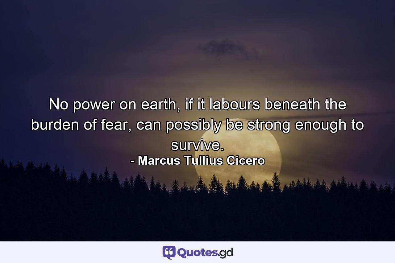 No power on earth, if it labours beneath the burden of fear, can possibly be strong enough to survive. - Quote by Marcus Tullius Cicero