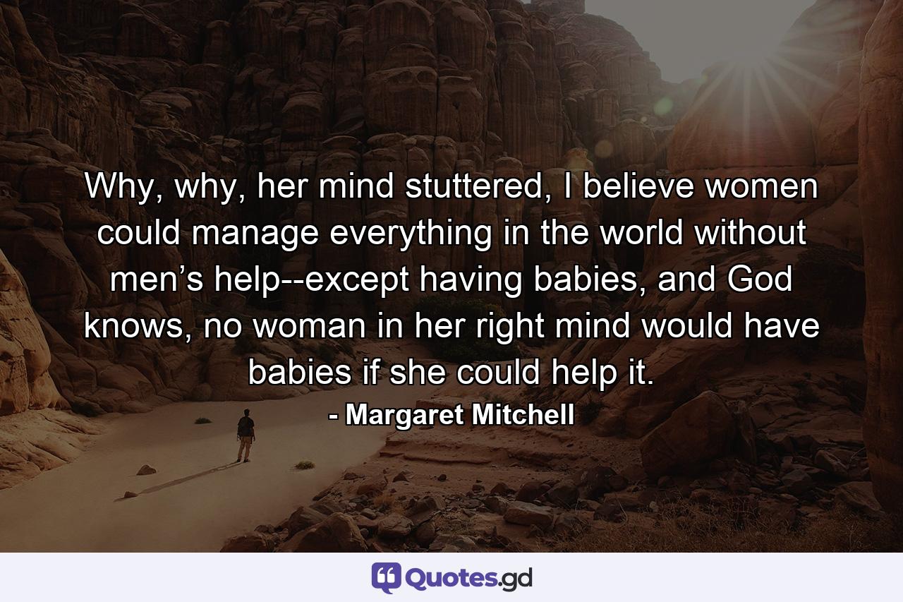 Why, why, her mind stuttered, I believe women could manage everything in the world without men’s help--except having babies, and God knows, no woman in her right mind would have babies if she could help it. - Quote by Margaret Mitchell