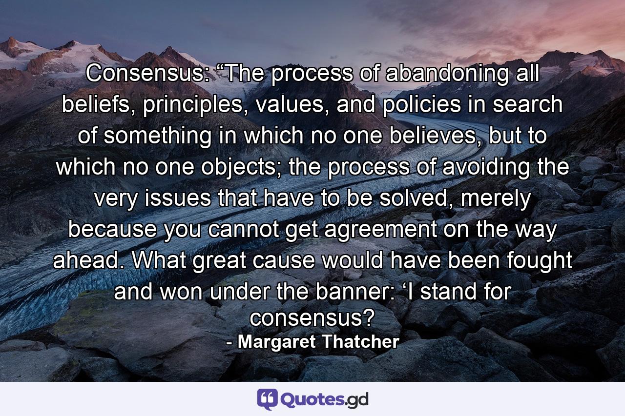 Consensus: “The process of abandoning all beliefs, principles, values, and policies in search of something in which no one believes, but to which no one objects; the process of avoiding the very issues that have to be solved, merely because you cannot get agreement on the way ahead. What great cause would have been fought and won under the banner: ‘I stand for consensus? - Quote by Margaret Thatcher