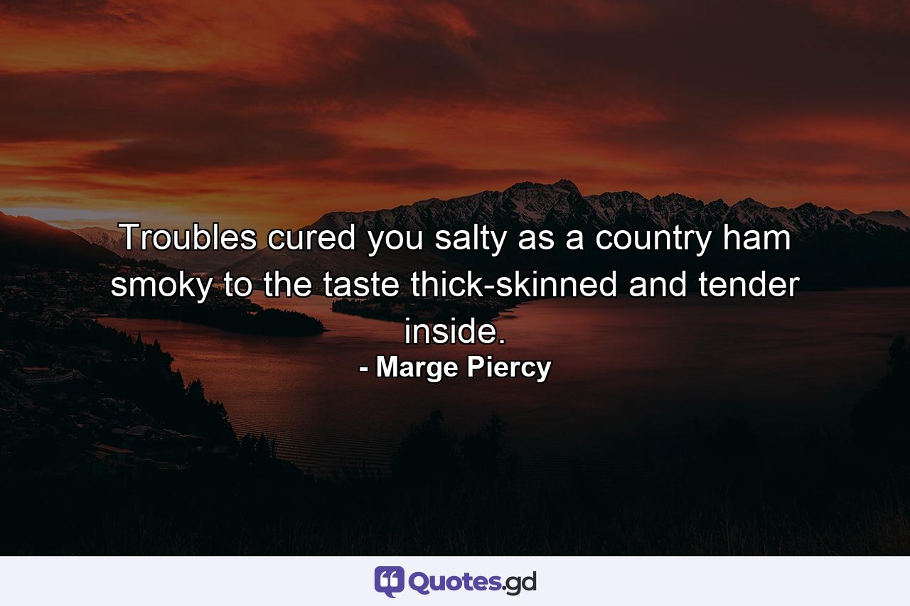 Troubles cured you salty as a country ham  smoky to the taste  thick-skinned and tender inside. - Quote by Marge Piercy