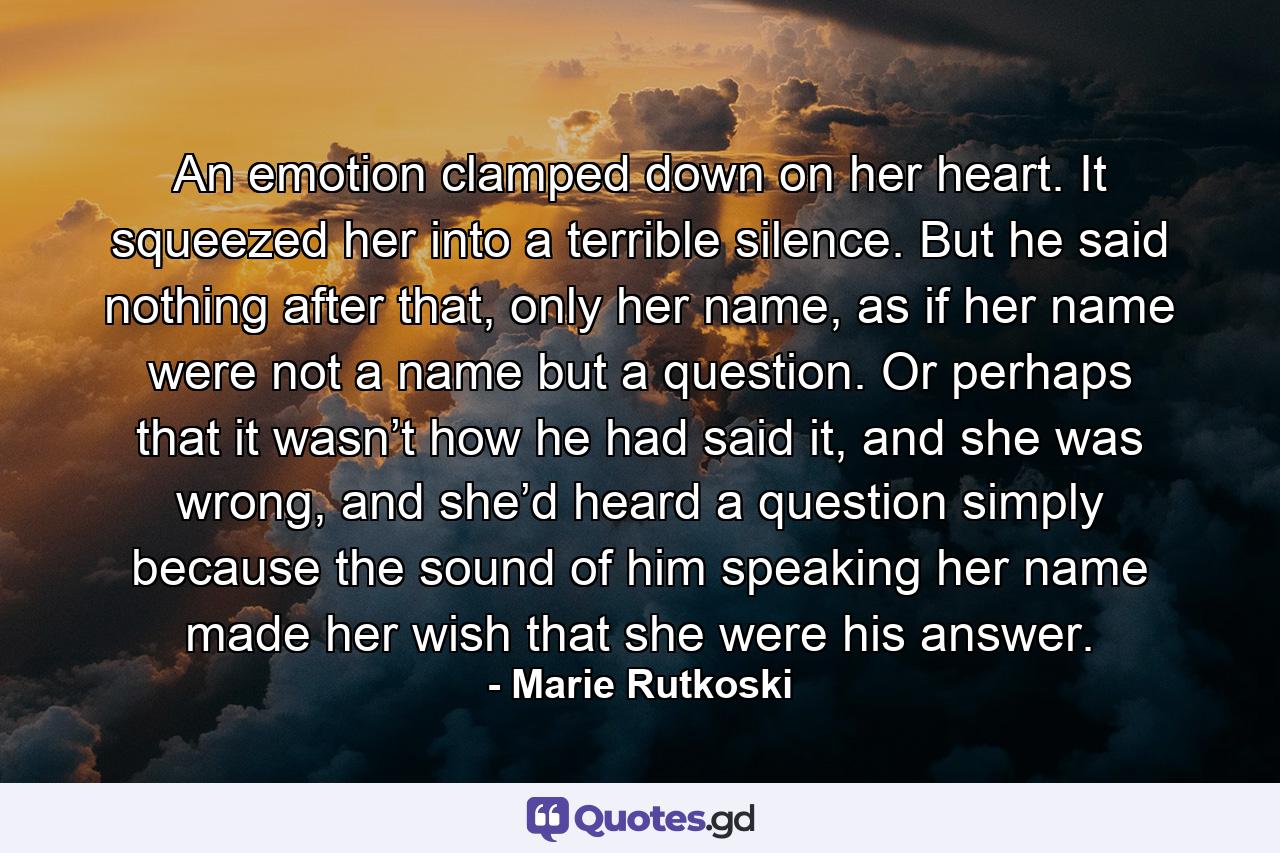 An emotion clamped down on her heart. It squeezed her into a terrible silence. But he said nothing after that, only her name, as if her name were not a name but a question. Or perhaps that it wasn’t how he had said it, and she was wrong, and she’d heard a question simply because the sound of him speaking her name made her wish that she were his answer. - Quote by Marie Rutkoski