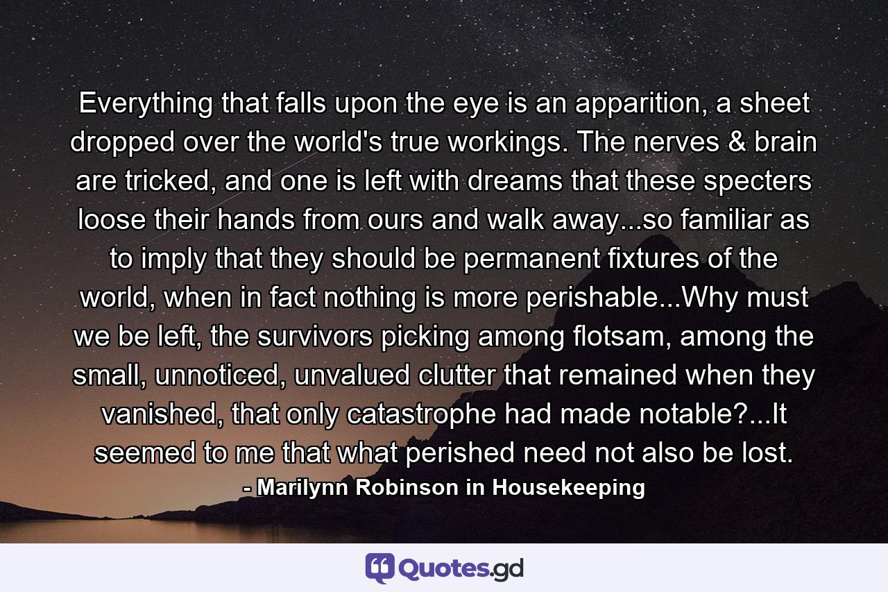 Everything that falls upon the eye is an apparition, a sheet dropped over the world's true workings. The nerves & brain are tricked, and one is left with dreams that these specters loose their hands from ours and walk away...so familiar as to imply that they should be permanent fixtures of the world, when in fact nothing is more perishable...Why must we be left, the survivors picking among flotsam, among the small, unnoticed, unvalued clutter that remained when they vanished, that only catastrophe had made notable?...It seemed to me that what perished need not also be lost. - Quote by Marilynn Robinson in Housekeeping