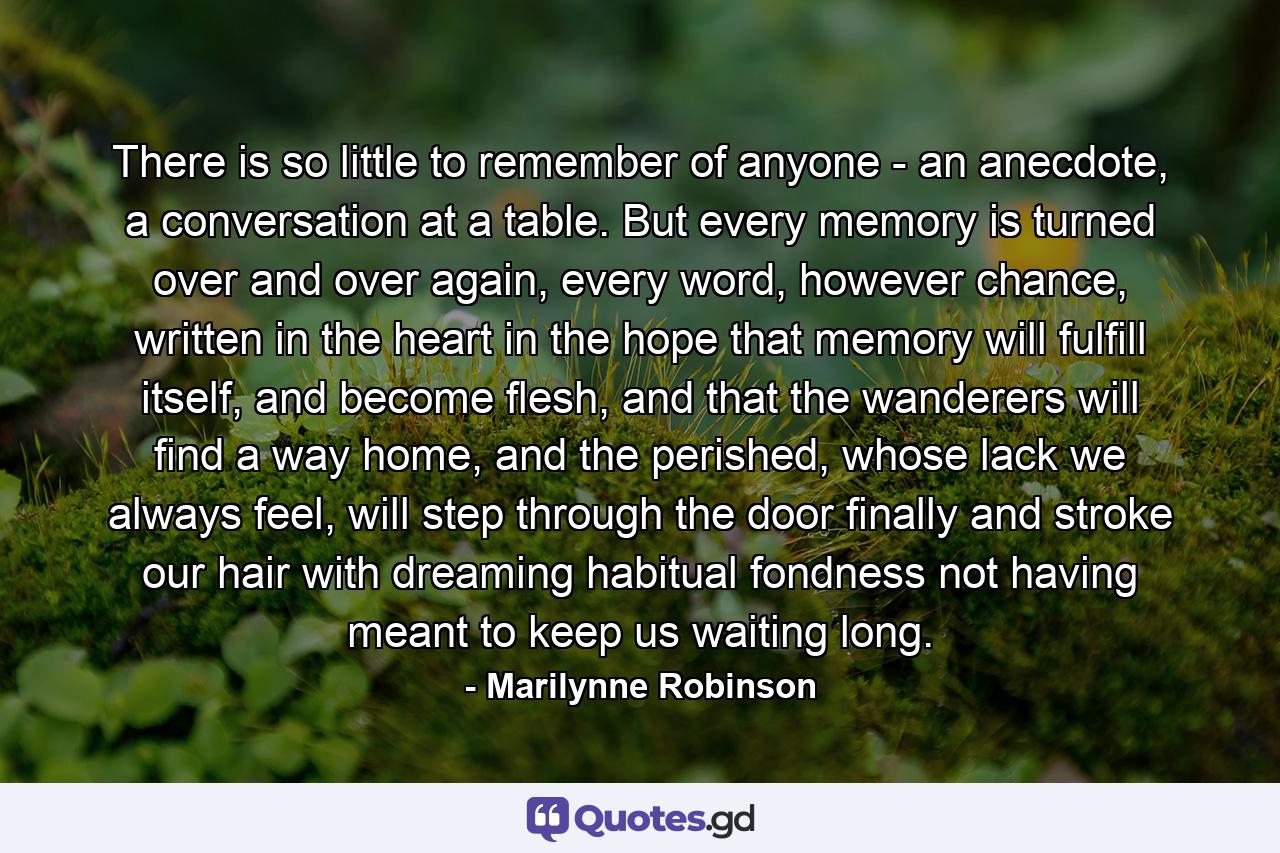 There is so little to remember of anyone - an anecdote, a conversation at a table. But every memory is turned over and over again, every word, however chance, written in the heart in the hope that memory will fulfill itself, and become flesh, and that the wanderers will find a way home, and the perished, whose lack we always feel, will step through the door finally and stroke our hair with dreaming habitual fondness not having meant to keep us waiting long. - Quote by Marilynne Robinson