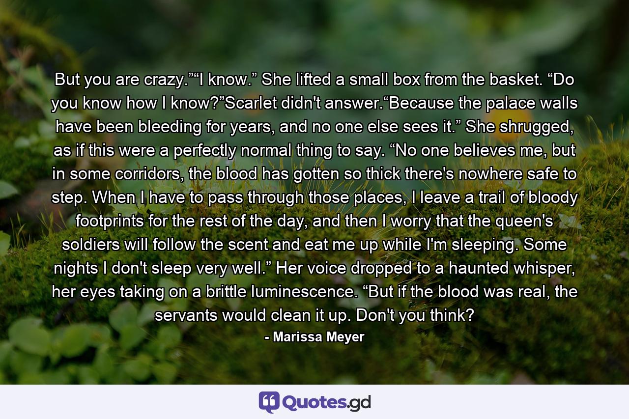 But you are crazy.”“I know.” She lifted a small box from the basket. “Do you know how I know?”Scarlet didn't answer.“Because the palace walls have been bleeding for years, and no one else sees it.” She shrugged, as if this were a perfectly normal thing to say. “No one believes me, but in some corridors, the blood has gotten so thick there's nowhere safe to step. When I have to pass through those places, I leave a trail of bloody footprints for the rest of the day, and then I worry that the queen's soldiers will follow the scent and eat me up while I'm sleeping. Some nights I don't sleep very well.” Her voice dropped to a haunted whisper, her eyes taking on a brittle luminescence. “But if the blood was real, the servants would clean it up. Don't you think? - Quote by Marissa Meyer