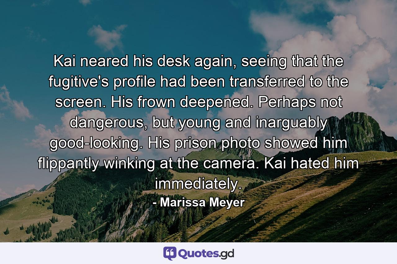 Kai neared his desk again, seeing that the fugitive's profile had been transferred to the screen. His frown deepened. Perhaps not dangerous, but young and inarguably good-looking. His prison photo showed him flippantly winking at the camera. Kai hated him immediately. - Quote by Marissa Meyer