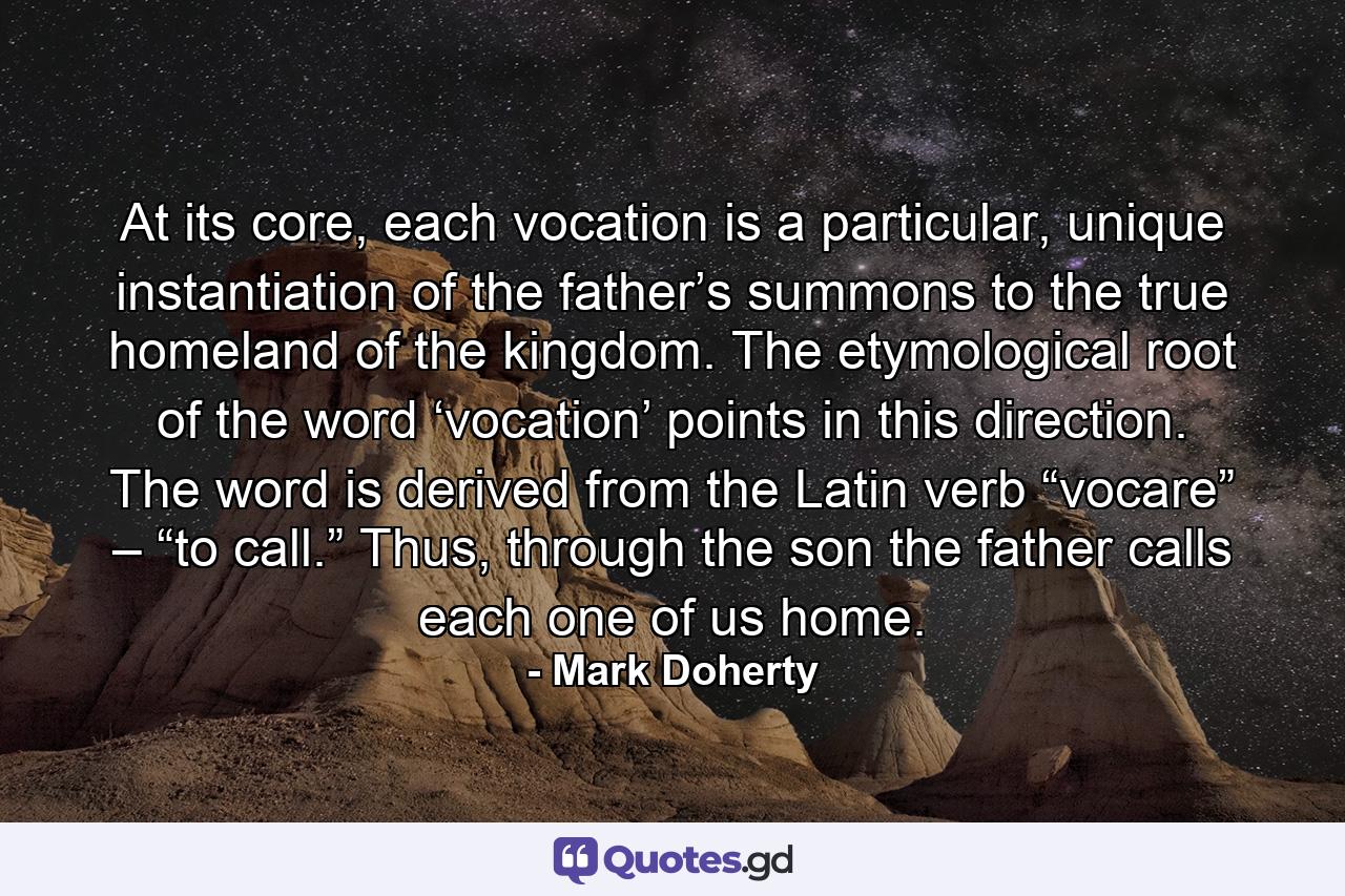 At its core, each vocation is a particular, unique instantiation of the father’s summons to the true homeland of the kingdom. The etymological root of the word ‘vocation’ points in this direction. The word is derived from the Latin verb “vocare” – “to call.” Thus, through the son the father calls each one of us home. - Quote by Mark Doherty