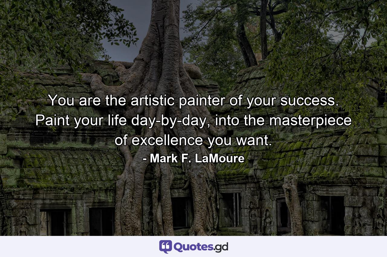 You are the artistic painter of your success. Paint your life day-by-day, into the masterpiece of excellence you want. - Quote by Mark F. LaMoure