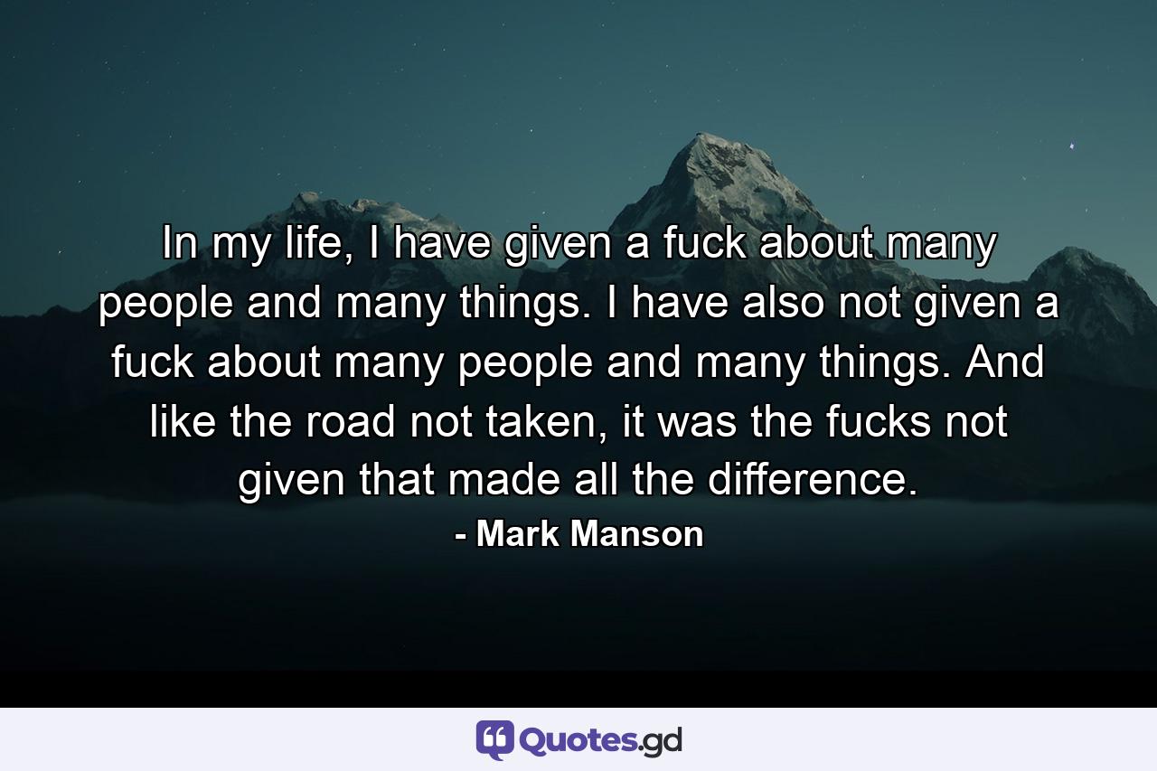 In my life, I have given a fuck about many people and many things. I have also not given a fuck about many people and many things. And like the road not taken, it was the fucks not given that made all the difference. - Quote by Mark Manson