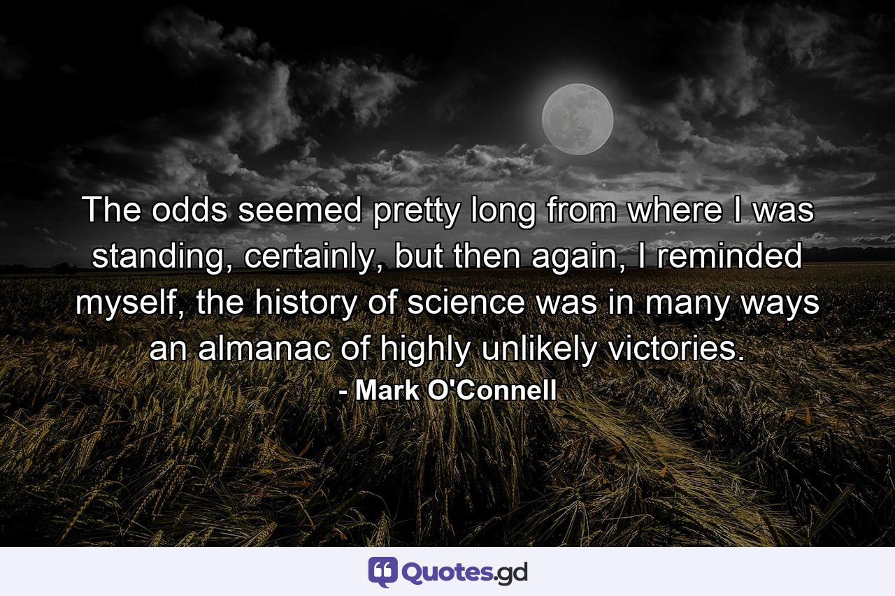 The odds seemed pretty long from where I was standing, certainly, but then again, I reminded myself, the history of science was in many ways an almanac of highly unlikely victories. - Quote by Mark O'Connell