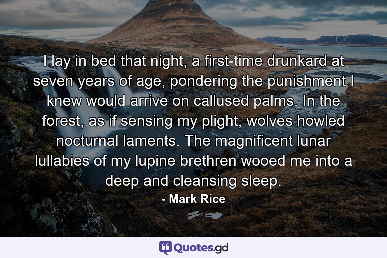 I lay in bed that night, a first-time drunkard at seven years of age, pondering the punishment I knew would arrive on callused palms. In the forest, as if sensing my plight, wolves howled nocturnal laments. The magnificent lunar lullabies of my lupine brethren wooed me into a deep and cleansing sleep. - Quote by Mark Rice