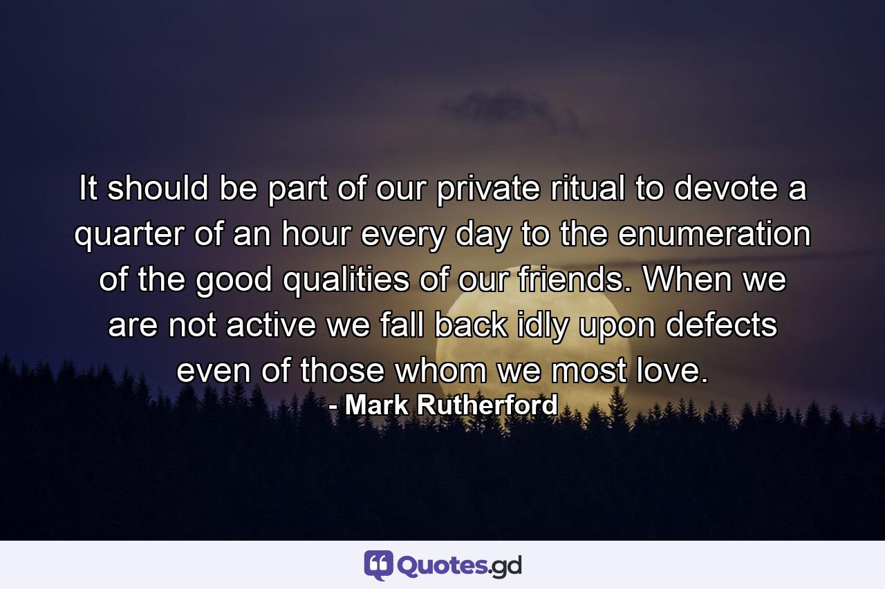 It should be part of our private ritual to devote a quarter of an hour every day to the enumeration of the good qualities of our friends. When we are not active we fall back idly upon defects  even of those whom we most love. - Quote by Mark Rutherford