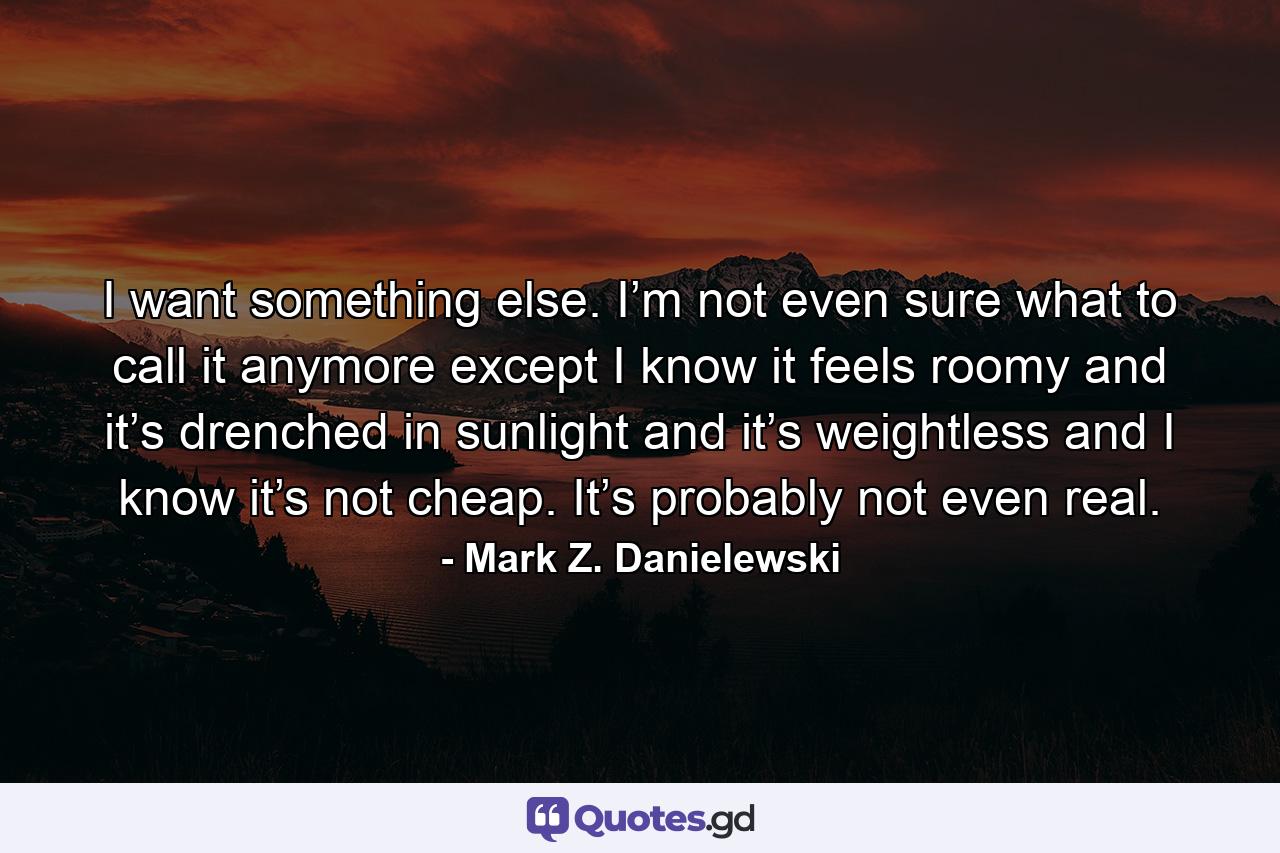 I want something else. I’m not even sure what to call it anymore except I know it feels roomy and it’s drenched in sunlight and it’s weightless and I know it’s not cheap. It’s probably not even real. - Quote by Mark Z. Danielewski