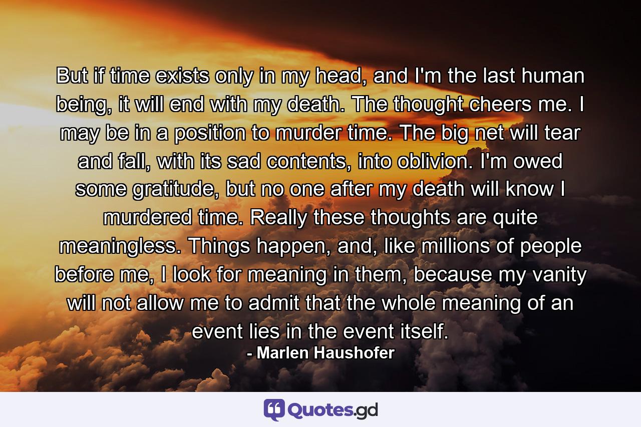 But if time exists only in my head, and I'm the last human being, it will end with my death. The thought cheers me. I may be in a position to murder time. The big net will tear and fall, with its sad contents, into oblivion. I'm owed some gratitude, but no one after my death will know I murdered time. Really these thoughts are quite meaningless. Things happen, and, like millions of people before me, I look for meaning in them, because my vanity will not allow me to admit that the whole meaning of an event lies in the event itself. - Quote by Marlen Haushofer