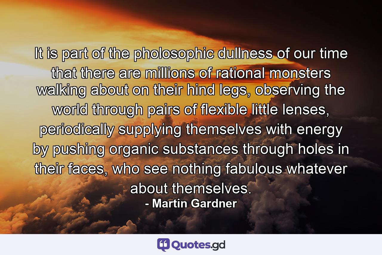 It is part of the pholosophic dullness of our time that there are millions of rational monsters walking about on their hind legs, observing the world through pairs of flexible little lenses, periodically supplying themselves with energy by pushing organic substances through holes in their faces, who see nothing fabulous whatever about themselves. - Quote by Martin Gardner