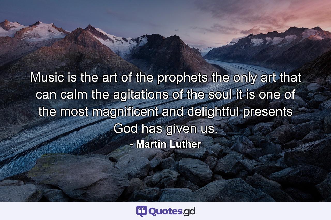 Music is the art of the prophets  the only art that can calm the agitations of the soul  it is one of the most magnificent and delightful presents God has given us. - Quote by Martin Luther