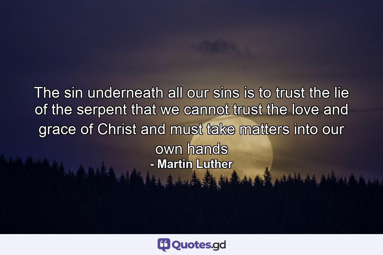 The sin underneath all our sins is to trust the lie of the serpent that we cannot trust the love and grace of Christ and must take matters into our own hands - Quote by Martin Luther