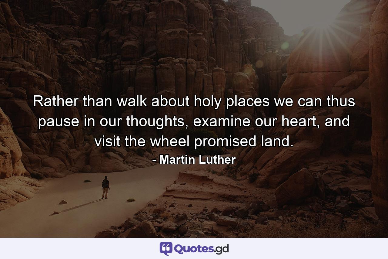 Rather than walk about holy places we can thus pause in our thoughts, examine our heart, and visit the wheel promised land. - Quote by Martin Luther