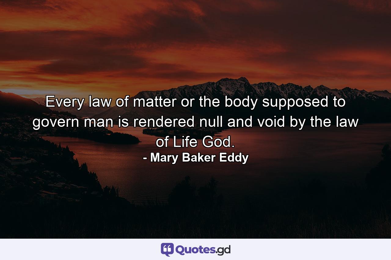 Every law of matter or the body  supposed to govern man is rendered null and void by the law of Life  God. - Quote by Mary Baker Eddy