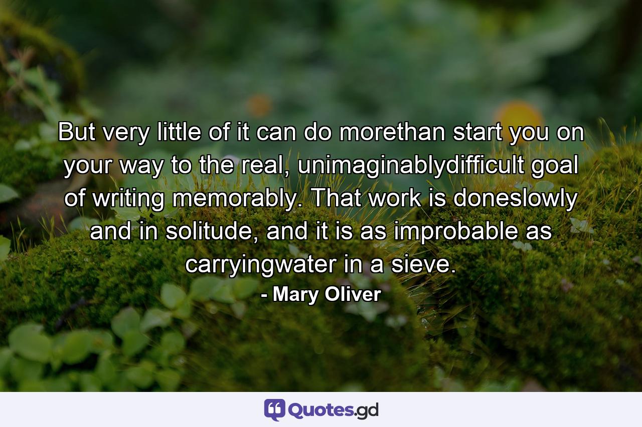 But very little of it can do morethan start you on your way to the real, unimaginablydifficult goal of writing memorably. That work is doneslowly and in solitude, and it is as improbable as carryingwater in a sieve. - Quote by Mary Oliver