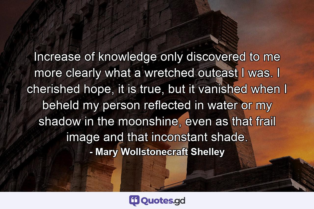 Increase of knowledge only discovered to me more clearly what a wretched outcast I was. I cherished hope, it is true, but it vanished when I beheld my person reflected in water or my shadow in the moonshine, even as that frail image and that inconstant shade. - Quote by Mary Wollstonecraft Shelley