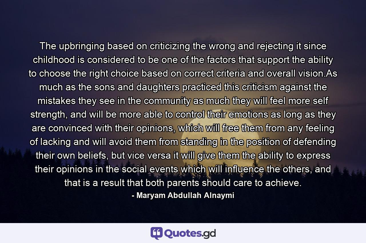 The upbringing based on criticizing the wrong and rejecting it since childhood is considered to be one of the factors that support the ability to choose the right choice based on correct criteria and overall vision.As much as the sons and daughters practiced this criticism against the mistakes they see in the community as much they will feel more self strength, and will be more able to control their emotions as long as they are convinced with their opinions, which will free them from any feeling of lacking and will avoid them from standing in the position of defending their own beliefs, but vice versa it will give them the ability to express their opinions in the social events which will influence the others, and that is a result that both parents should care to achieve. - Quote by Maryam Abdullah Alnaymi