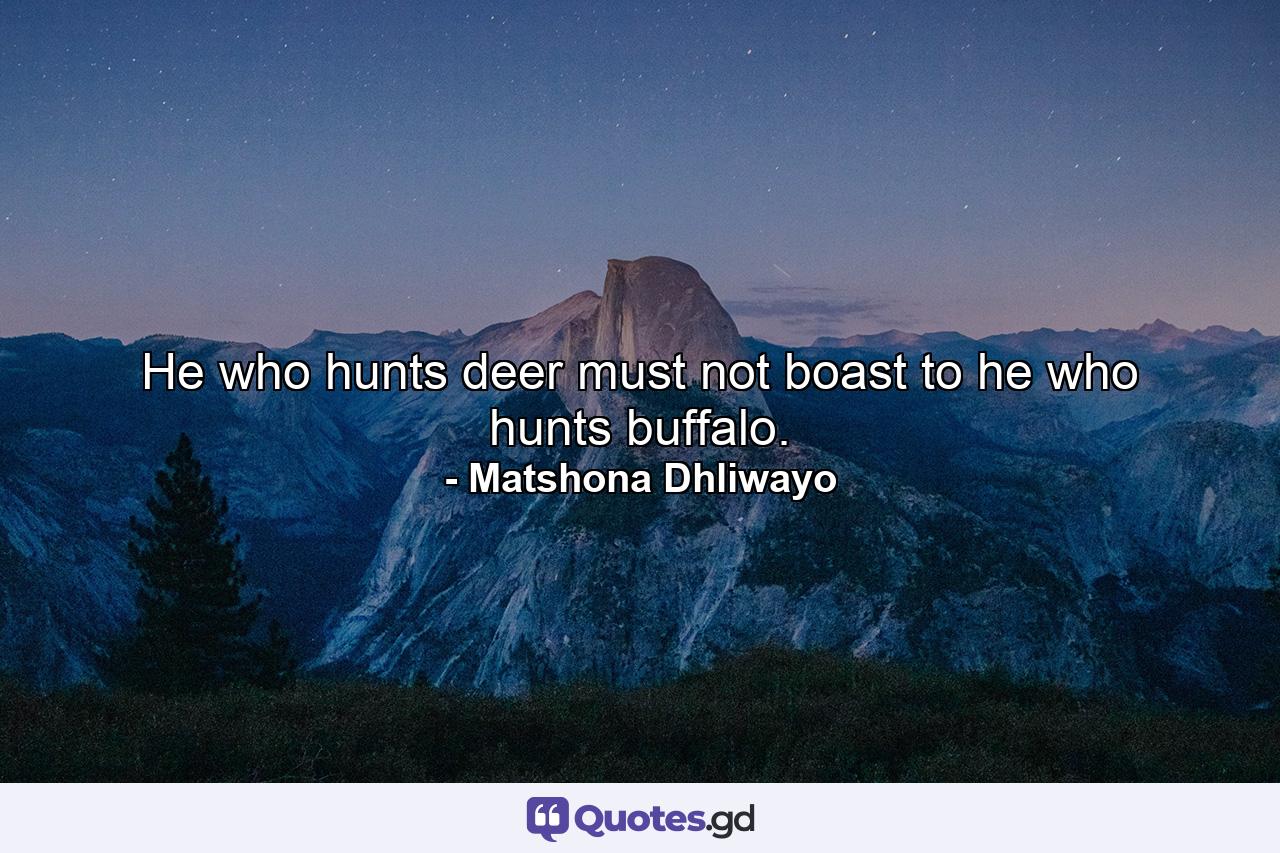 He who hunts deer must not boast to he who hunts buffalo. - Quote by Matshona Dhliwayo