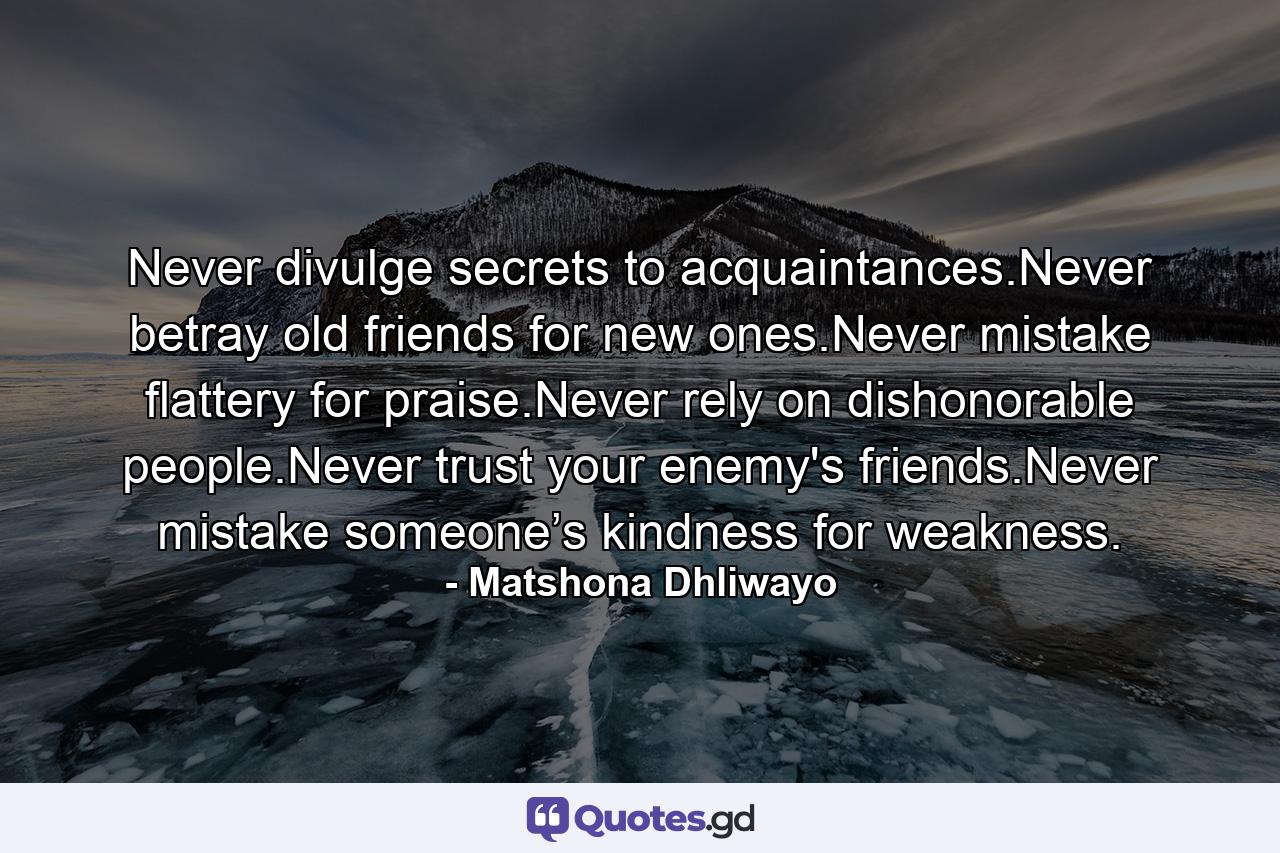 Never divulge secrets to acquaintances.Never betray old friends for new ones.Never mistake flattery for praise.Never rely on dishonorable people.Never trust your enemy's friends.Never mistake someone’s kindness for weakness. - Quote by Matshona Dhliwayo