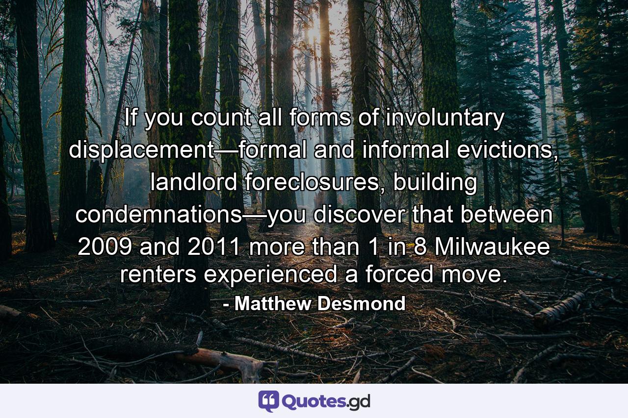 If you count all forms of involuntary displacement—formal and informal evictions, landlord foreclosures, building condemnations—you discover that between 2009 and 2011 more than 1 in 8 Milwaukee renters experienced a forced move. - Quote by Matthew Desmond