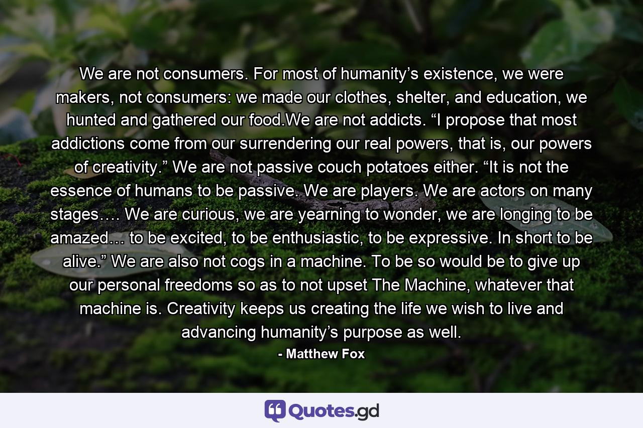 We are not consumers. For most of humanity’s existence, we were makers, not consumers: we made our clothes, shelter, and education, we hunted and gathered our food.We are not addicts. “I propose that most addictions come from our surrendering our real powers, that is, our powers of creativity.” We are not passive couch potatoes either. “It is not the essence of humans to be passive. We are players. We are actors on many stages…. We are curious, we are yearning to wonder, we are longing to be amazed… to be excited, to be enthusiastic, to be expressive. In short to be alive.” We are also not cogs in a machine. To be so would be to give up our personal freedoms so as to not upset The Machine, whatever that machine is. Creativity keeps us creating the life we wish to live and advancing humanity’s purpose as well. - Quote by Matthew Fox