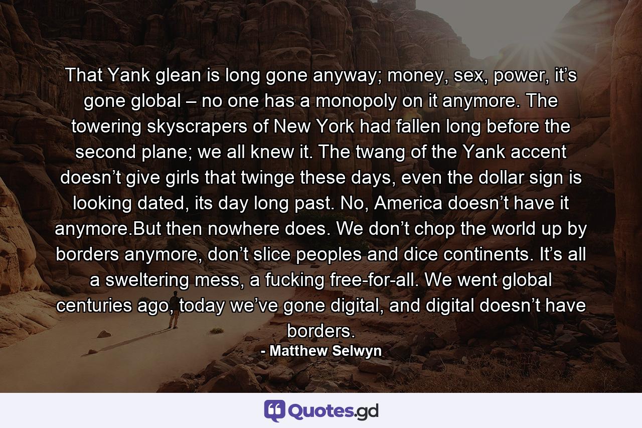 That Yank glean is long gone anyway; money, sex, power, it’s gone global – no one has a monopoly on it anymore. The towering skyscrapers of New York had fallen long before the second plane; we all knew it. The twang of the Yank accent doesn’t give girls that twinge these days, even the dollar sign is looking dated, its day long past. No, America doesn’t have it anymore.But then nowhere does. We don’t chop the world up by borders anymore, don’t slice peoples and dice continents. It’s all a sweltering mess, a fucking free-for-all. We went global centuries ago, today we’ve gone digital, and digital doesn’t have borders. - Quote by Matthew Selwyn