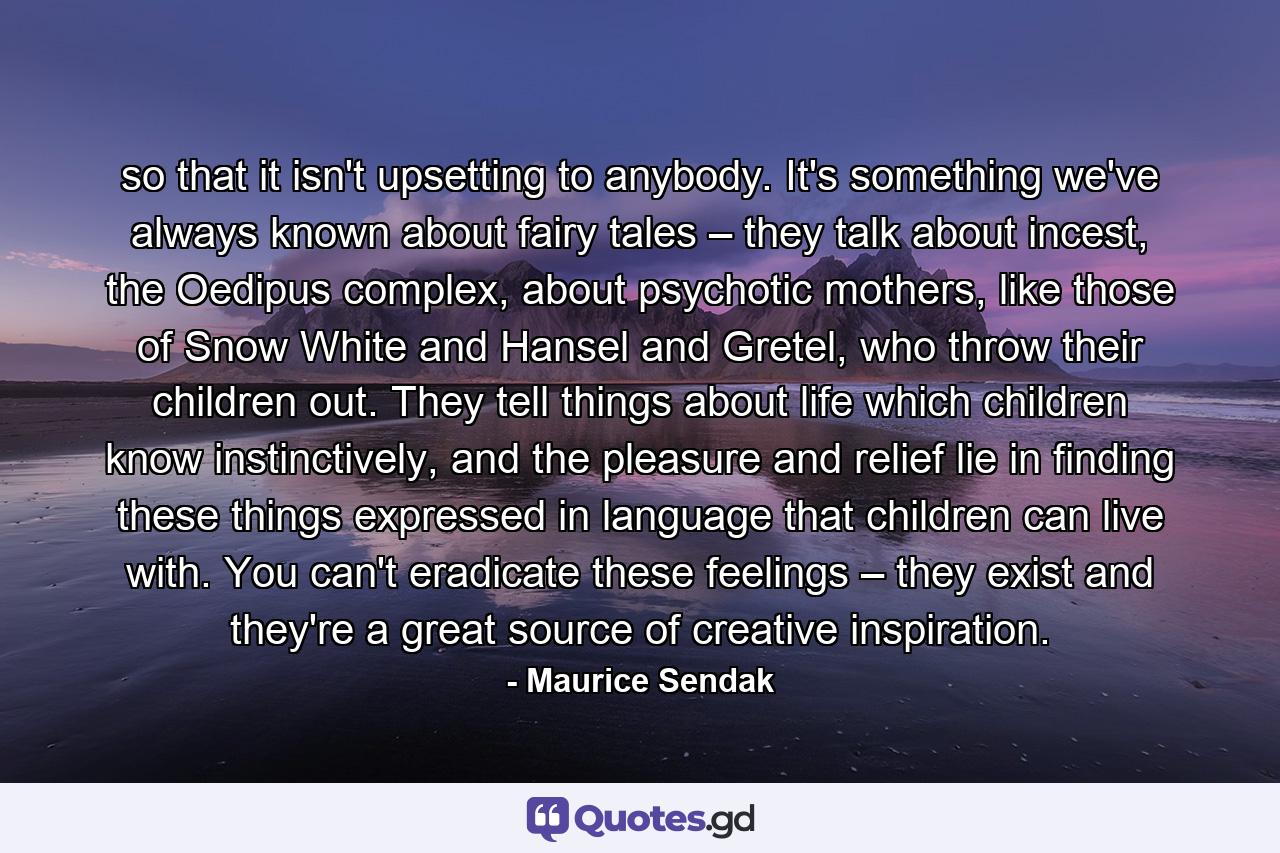 so that it isn't upsetting to anybody. It's something we've always known about fairy tales – they talk about incest, the Oedipus complex, about psychotic mothers, like those of Snow White and Hansel and Gretel, who throw their children out. They tell things about life which children know instinctively, and the pleasure and relief lie in finding these things expressed in language that children can live with. You can't eradicate these feelings – they exist and they're a great source of creative inspiration. - Quote by Maurice Sendak