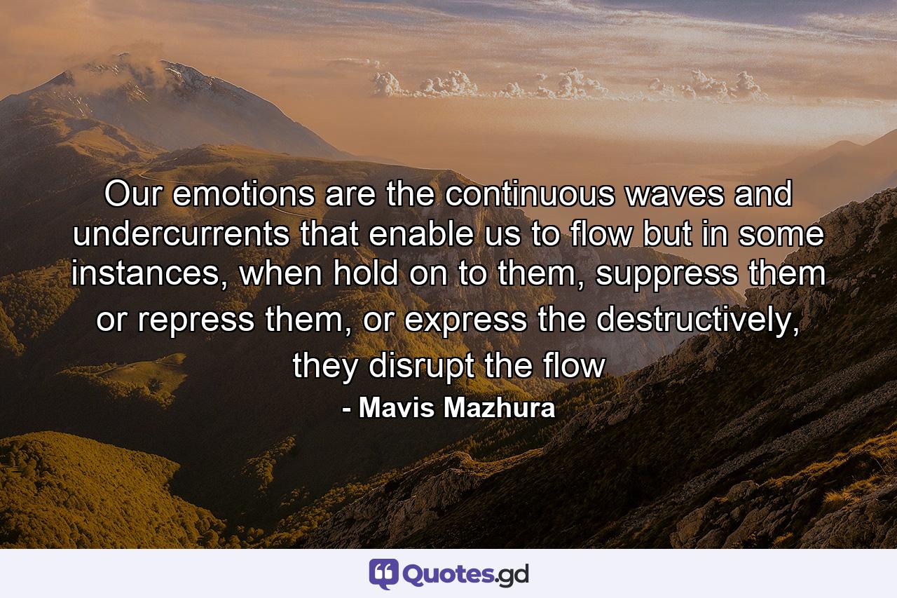 Our emotions are the continuous waves and undercurrents that enable us to flow but in some instances, when hold on to them, suppress them or repress them, or express the destructively, they disrupt the flow - Quote by Mavis Mazhura