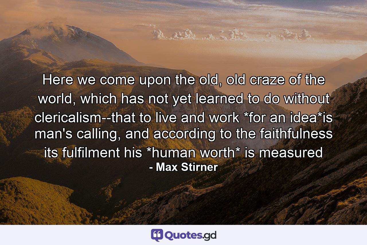 Here we come upon the old, old craze of the world, which has not yet learned to do without clericalism--that to live and work *for an idea*is man's calling, and according to the faithfulness its fulfilment his *human worth* is measured - Quote by Max Stirner