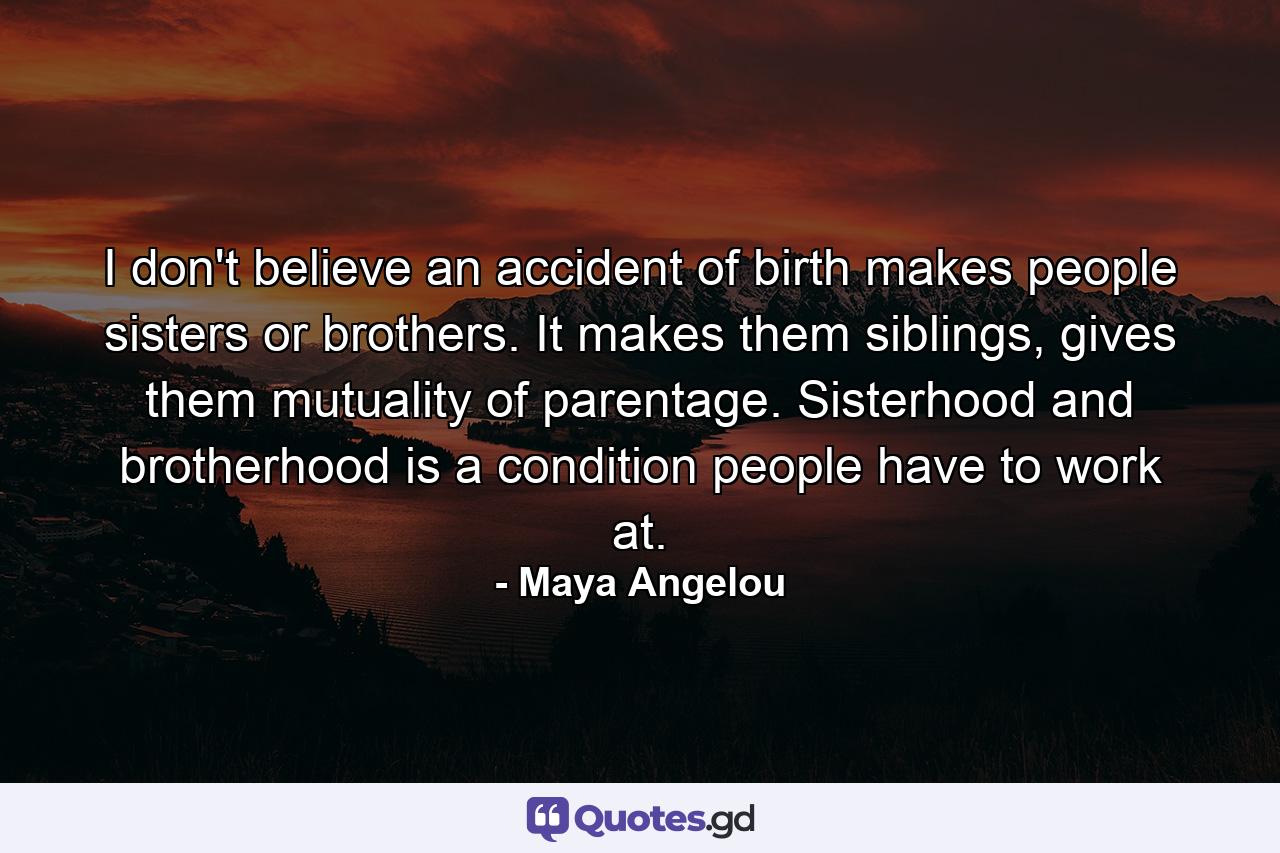 I don't believe an accident of birth makes people sisters or brothers. It makes them siblings, gives them mutuality of parentage. Sisterhood and brotherhood is a condition people have to work at. - Quote by Maya Angelou