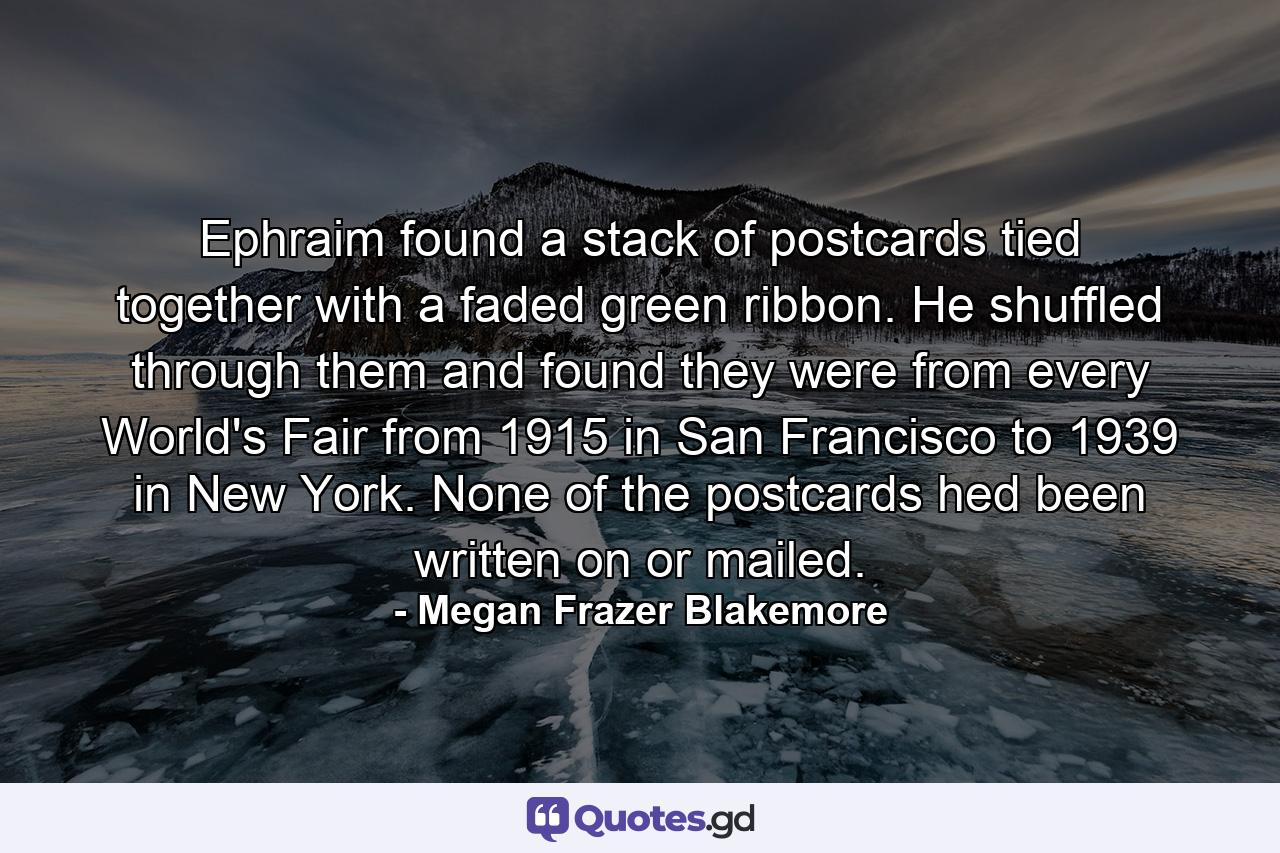 Ephraim found a stack of postcards tied together with a faded green ribbon. He shuffled through them and found they were from every World's Fair from 1915 in San Francisco to 1939 in New York. None of the postcards hed been written on or mailed. - Quote by Megan Frazer Blakemore