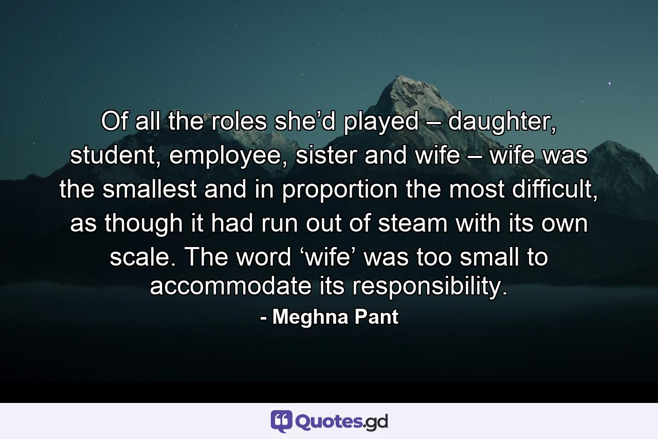 Of all the roles she’d played – daughter, student, employee, sister and wife – wife was the smallest and in proportion the most difficult, as though it had run out of steam with its own scale. The word ‘wife’ was too small to accommodate its responsibility. - Quote by Meghna Pant