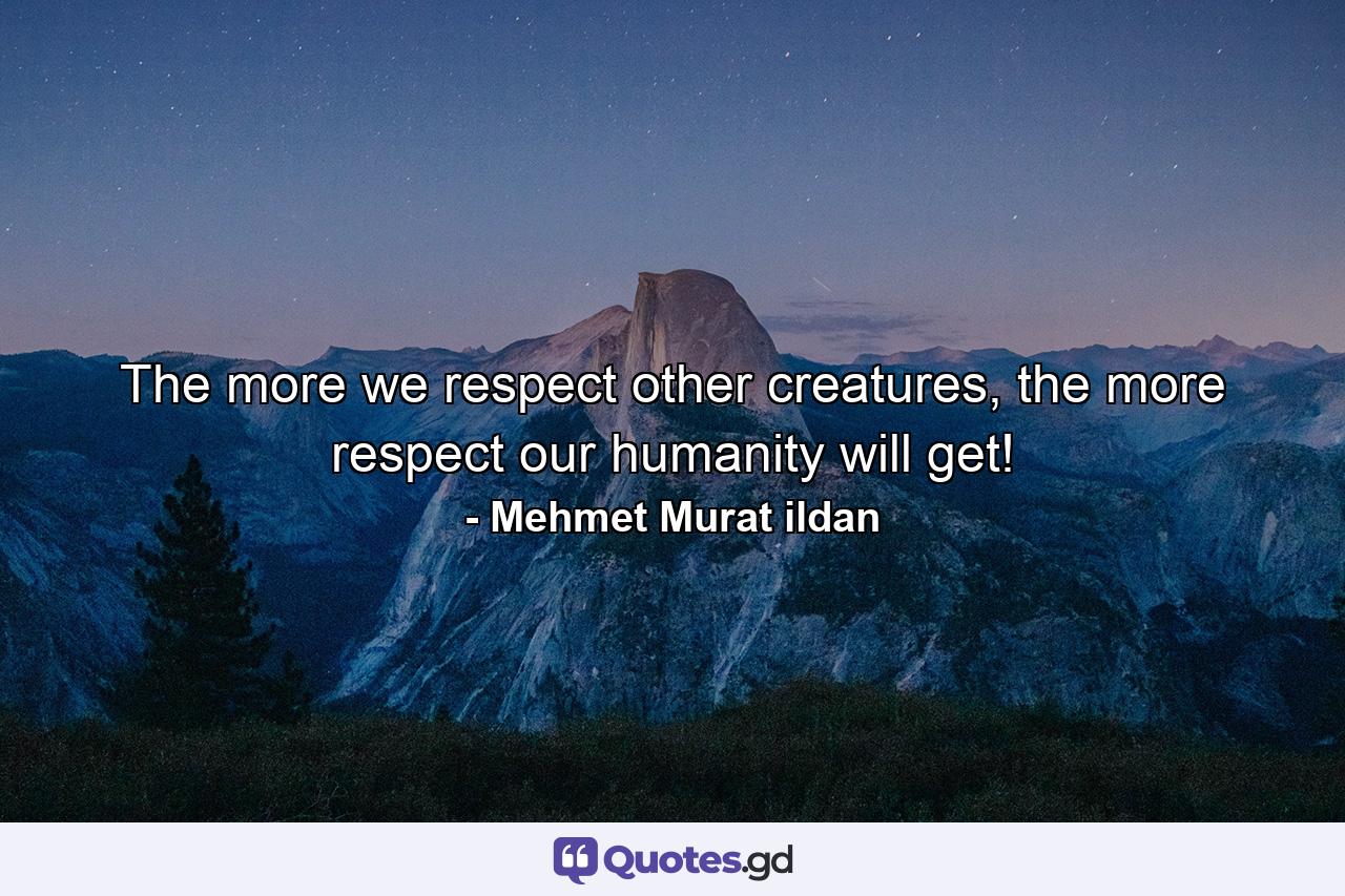 The more we respect other creatures, the more respect our humanity will get! - Quote by Mehmet Murat ildan