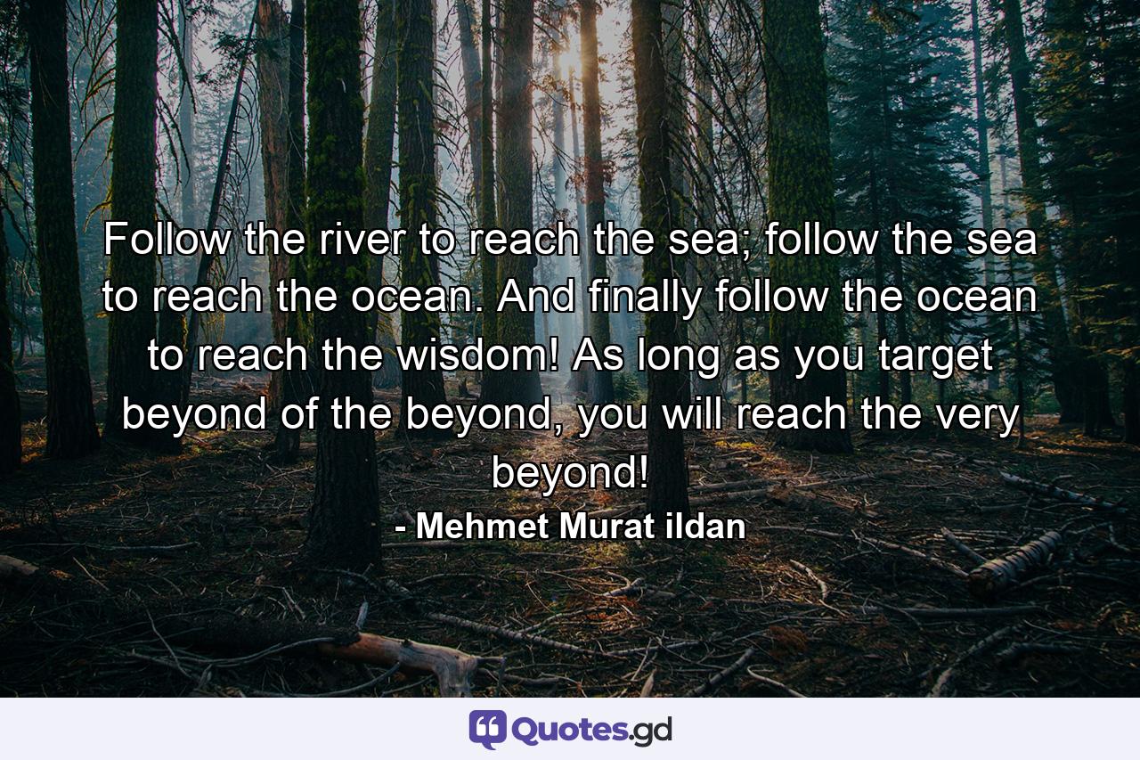 Follow the river to reach the sea; follow the sea to reach the ocean. And finally follow the ocean to reach the wisdom! As long as you target beyond of the beyond, you will reach the very beyond! - Quote by Mehmet Murat ildan