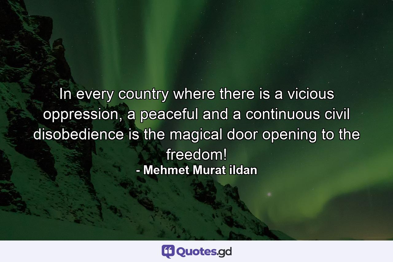 In every country where there is a vicious oppression, a peaceful and a continuous civil disobedience is the magical door opening to the freedom! - Quote by Mehmet Murat ildan