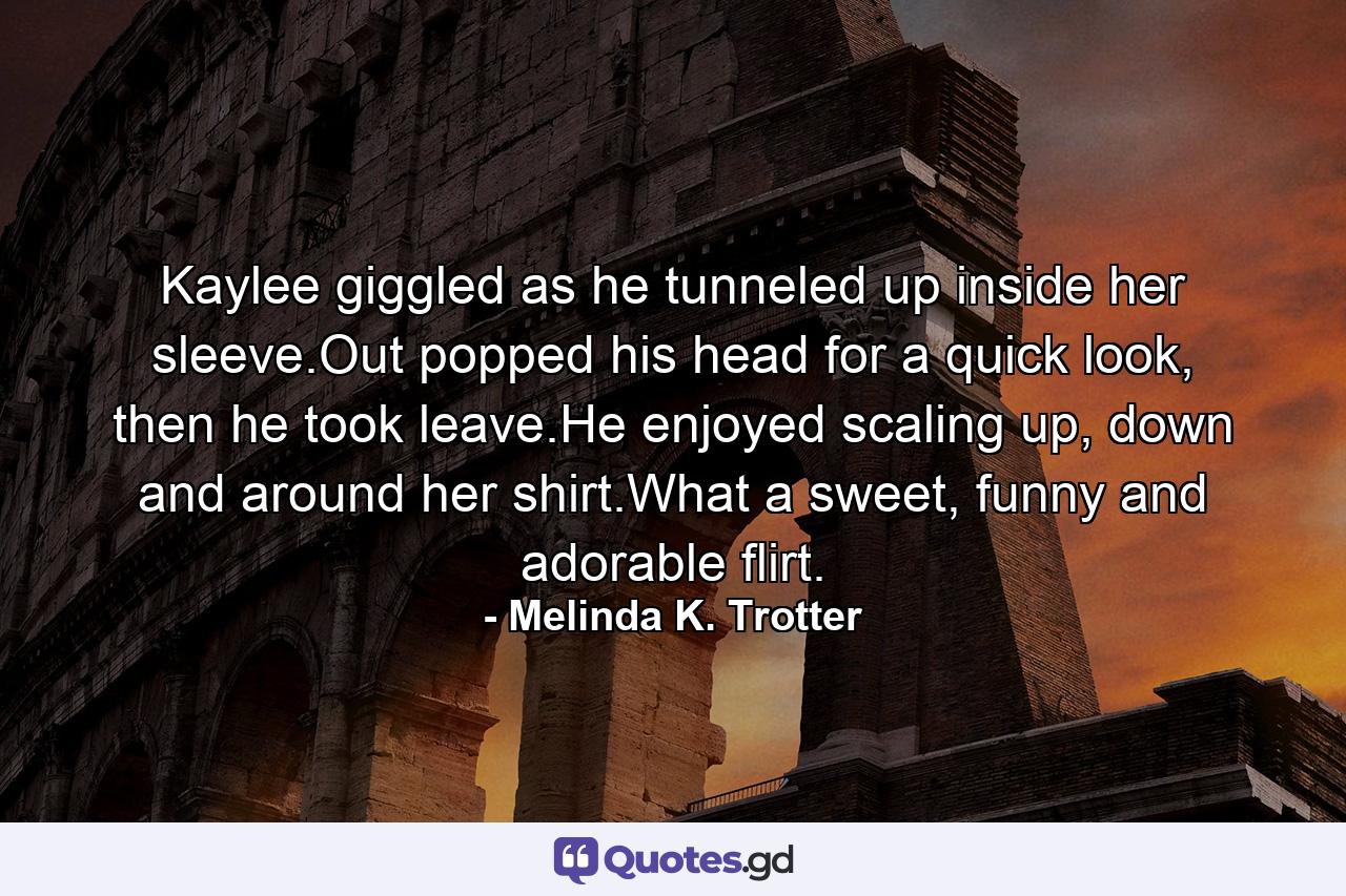 Kaylee giggled as he tunneled up inside her sleeve.Out popped his head for a quick look, then he took leave.He enjoyed scaling up, down and around her shirt.What a sweet, funny and adorable flirt. - Quote by Melinda K. Trotter