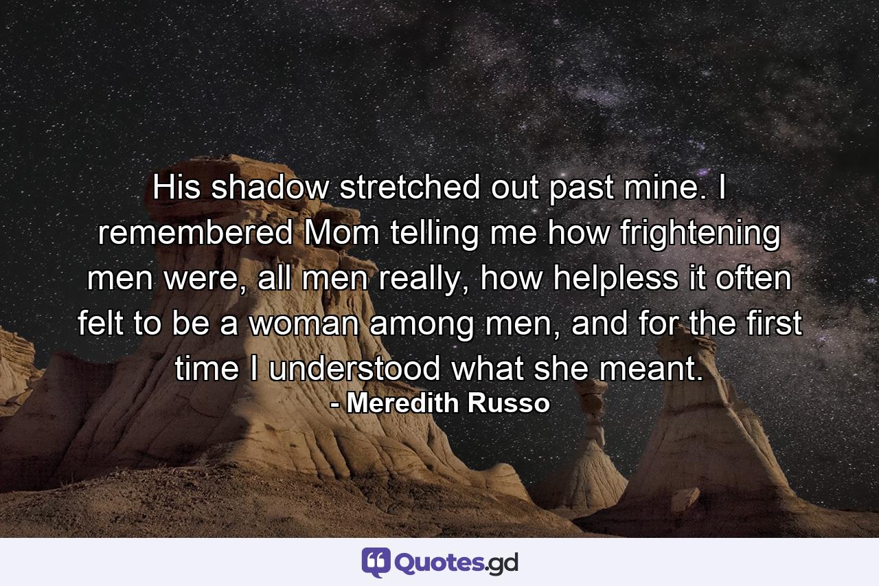 His shadow stretched out past mine. I remembered Mom telling me how frightening men were, all men really, how helpless it often felt to be a woman among men, and for the first time I understood what she meant. - Quote by Meredith Russo