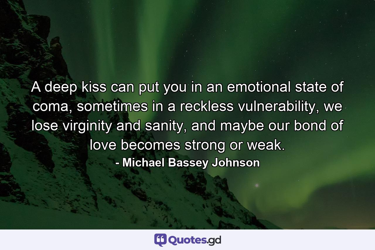 A deep kiss can put you in an emotional state of coma, sometimes in a reckless vulnerability, we lose virginity and sanity, and maybe our bond of love becomes strong or weak. - Quote by Michael Bassey Johnson