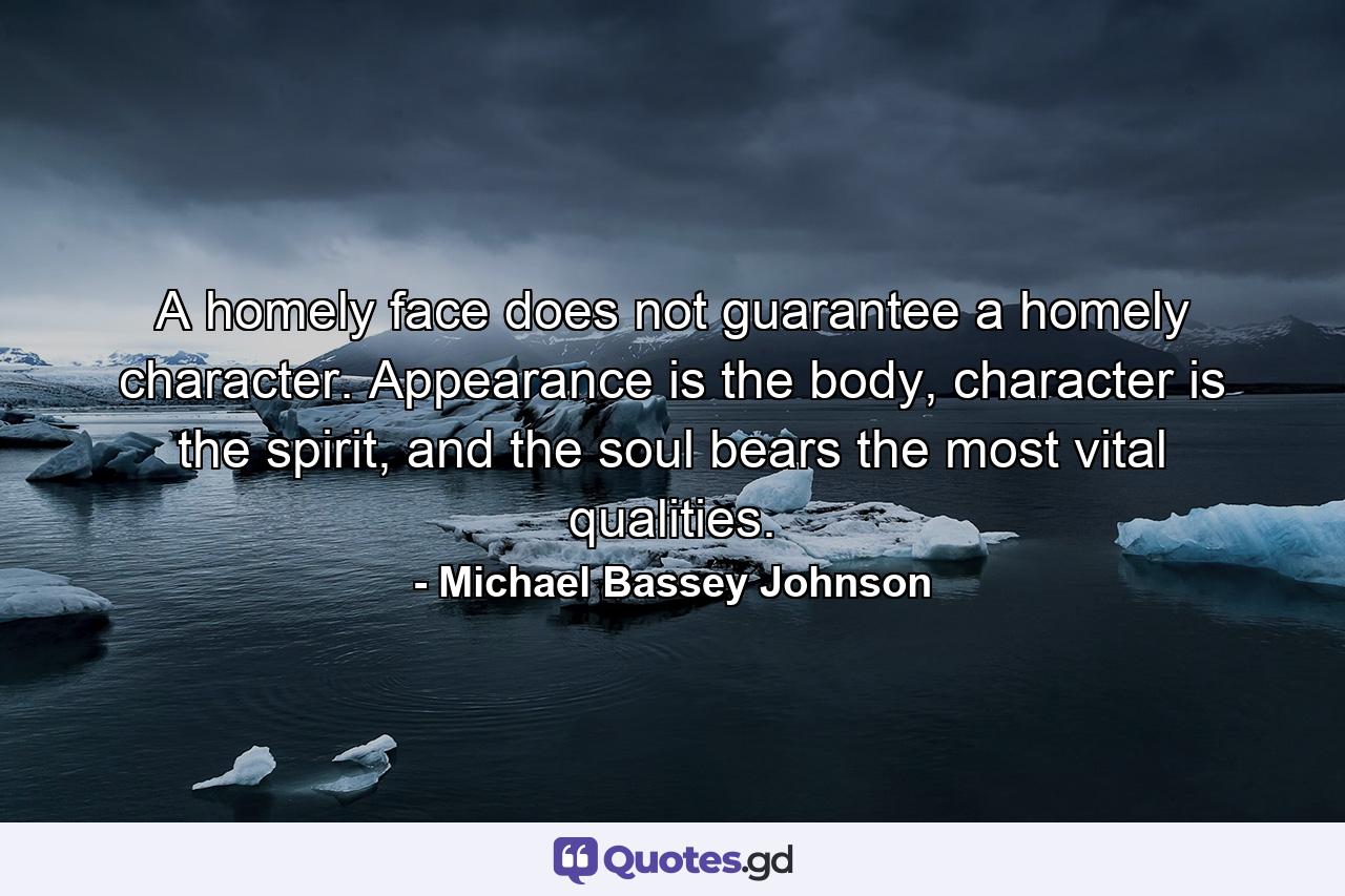 A homely face does not guarantee a homely character. Appearance is the body, character is the spirit, and the soul bears the most vital qualities. - Quote by Michael Bassey Johnson