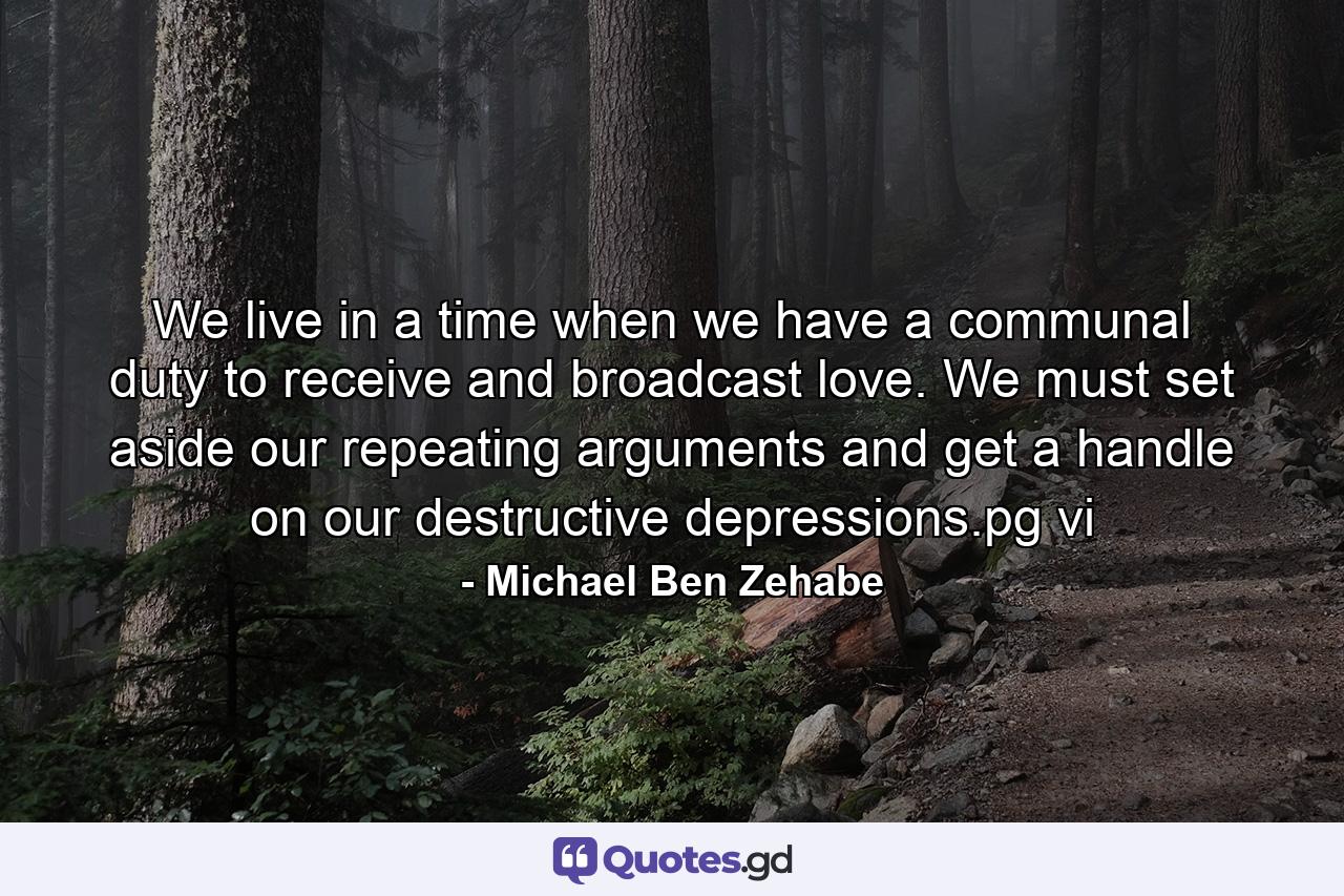 We live in a time when we have a communal duty to receive and broadcast love. We must set aside our repeating arguments and get a handle on our destructive depressions.pg vi - Quote by Michael Ben Zehabe