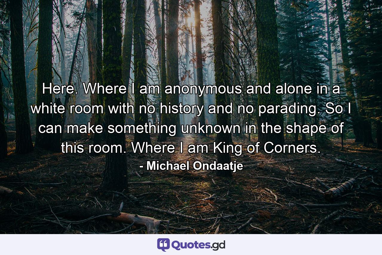 Here. Where I am anonymous and alone in a white room with no history and no parading. So I can make something unknown in the shape of this room. Where I am King of Corners. - Quote by Michael Ondaatje