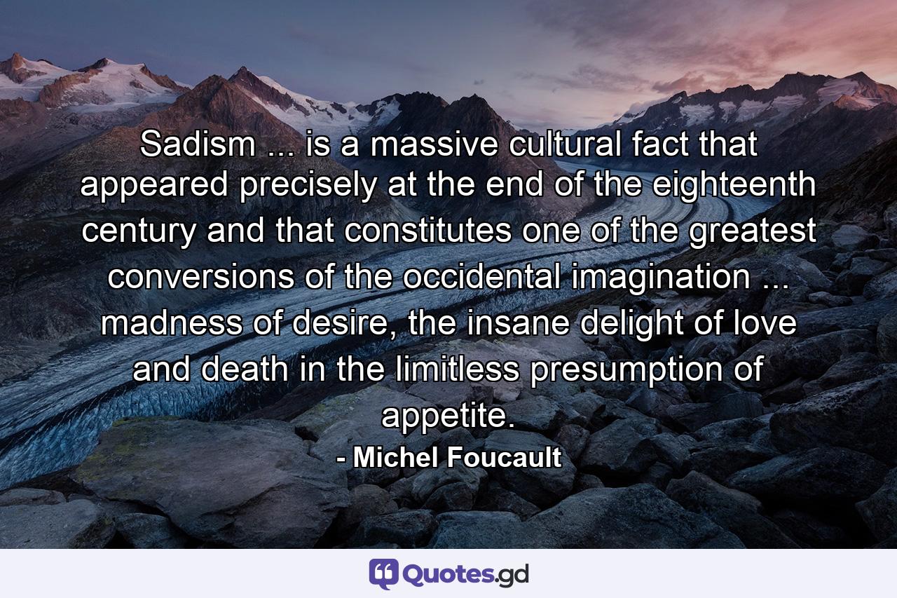 Sadism ... is a massive cultural fact that appeared precisely at the end of the eighteenth century and that constitutes one of the greatest conversions of the occidental imagination ... madness of desire, the insane delight of love and death in the limitless presumption of appetite. - Quote by Michel Foucault