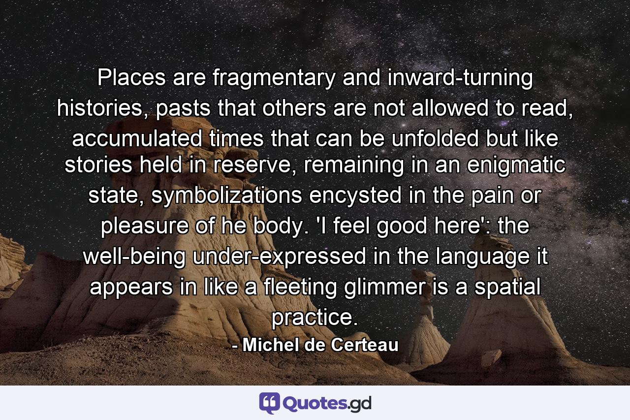 Places are fragmentary and inward-turning histories, pasts that others are not allowed to read, accumulated times that can be unfolded but like stories held in reserve, remaining in an enigmatic state, symbolizations encysted in the pain or pleasure of he body. 'I feel good here': the well-being under-expressed in the language it appears in like a fleeting glimmer is a spatial practice. - Quote by Michel de Certeau