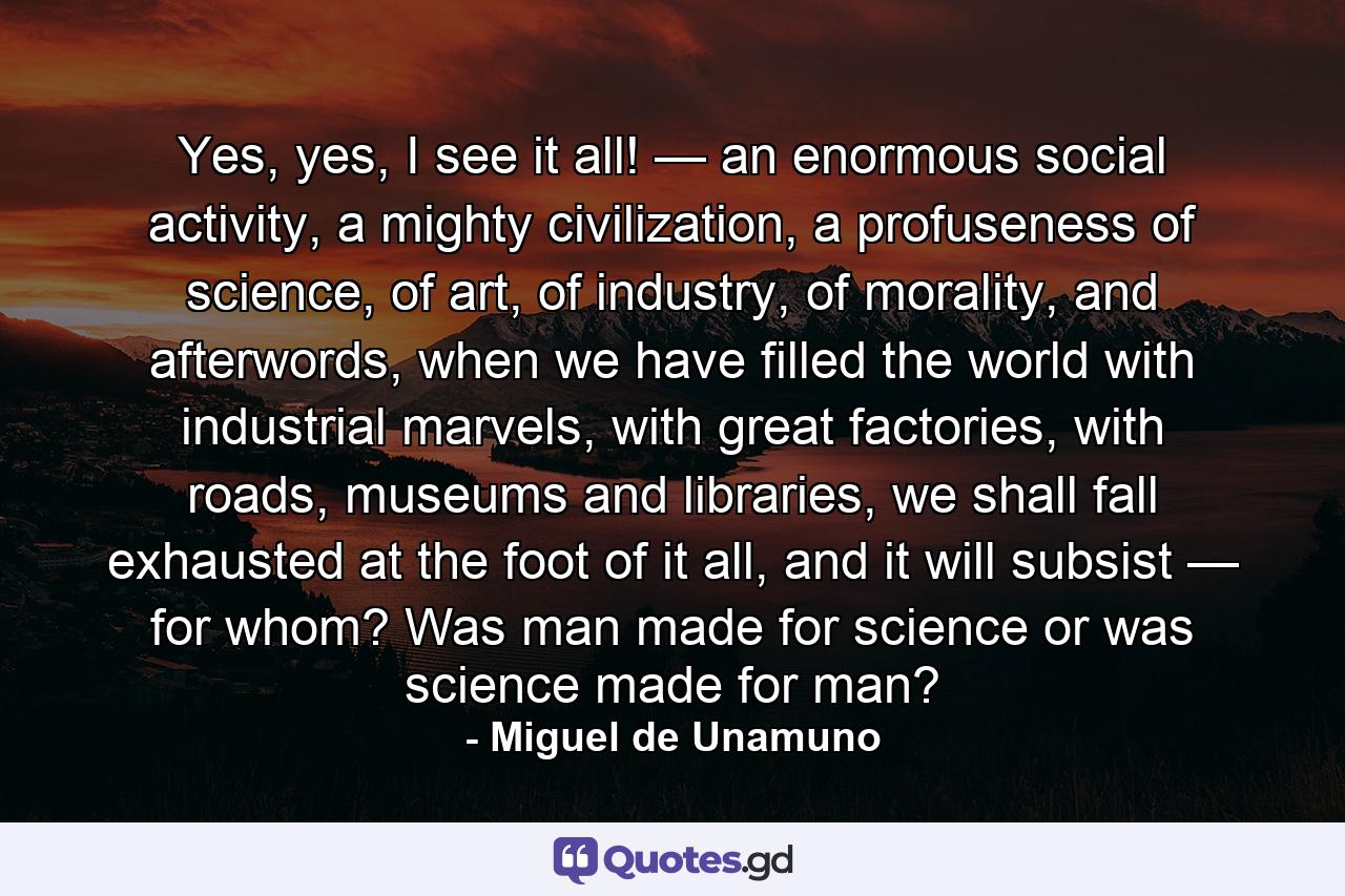 Yes, yes, I see it all! — an enormous social activity, a mighty civilization, a profuseness of science, of art, of industry, of morality, and afterwords, when we have filled the world with industrial marvels, with great factories, with roads, museums and libraries, we shall fall exhausted at the foot of it all, and it will subsist — for whom? Was man made for science or was science made for man? - Quote by Miguel de Unamuno