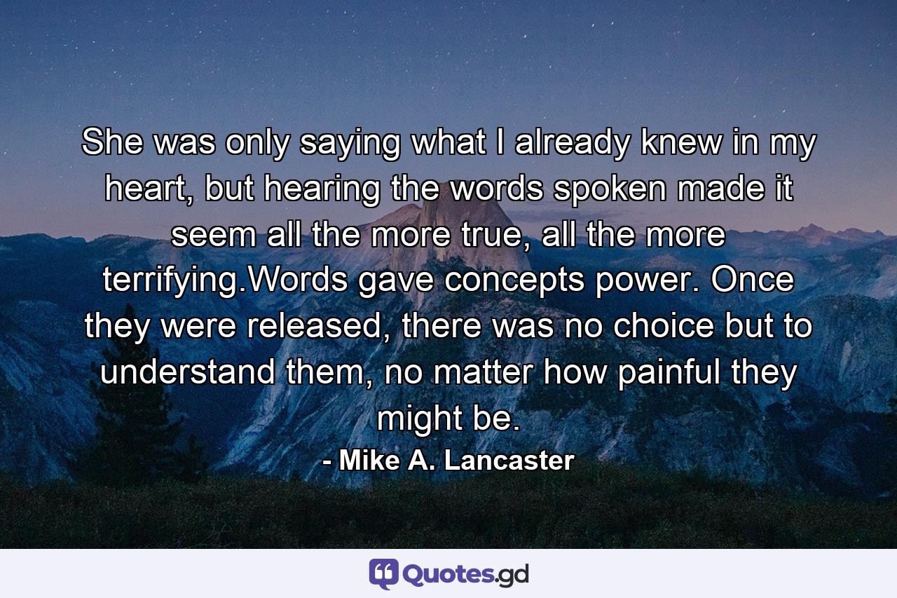 She was only saying what I already knew in my heart, but hearing the words spoken made it seem all the more true, all the more terrifying.Words gave concepts power. Once they were released, there was no choice but to understand them, no matter how painful they might be. - Quote by Mike A. Lancaster