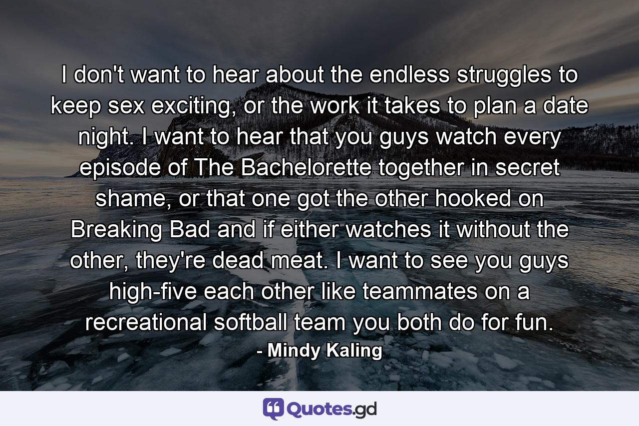 I don't want to hear about the endless struggles to keep sex exciting, or the work it takes to plan a date night. I want to hear that you guys watch every episode of The Bachelorette together in secret shame, or that one got the other hooked on Breaking Bad and if either watches it without the other, they're dead meat. I want to see you guys high-five each other like teammates on a recreational softball team you both do for fun. - Quote by Mindy Kaling